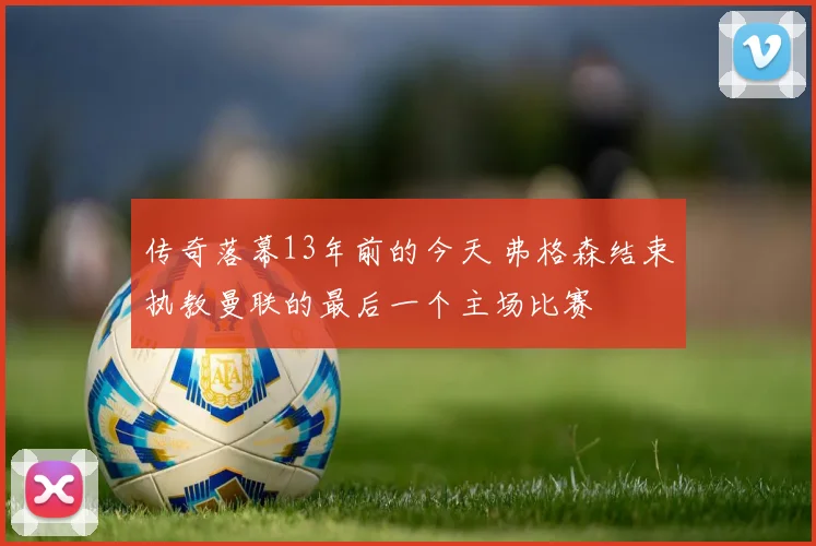 传奇落幕13年前的今天 弗格森结束执教曼联的最后一个主场比赛