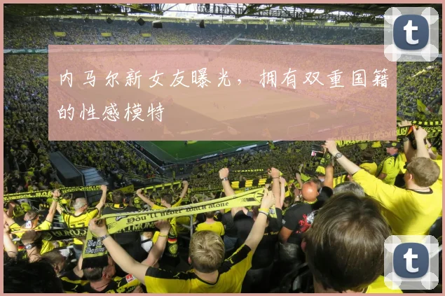 内马尔新女友曝光，拥有双重国籍的性感模特