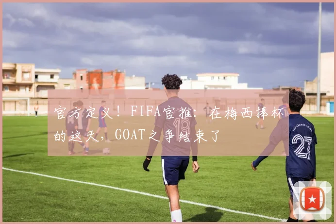 官方定义！FIFA官推：在梅西捧杯的这天，GOAT之争结束了