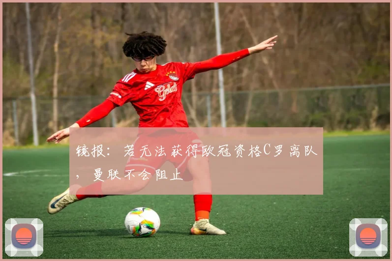 镜报：若无法获得欧冠资格C罗离队，曼联不会阻止