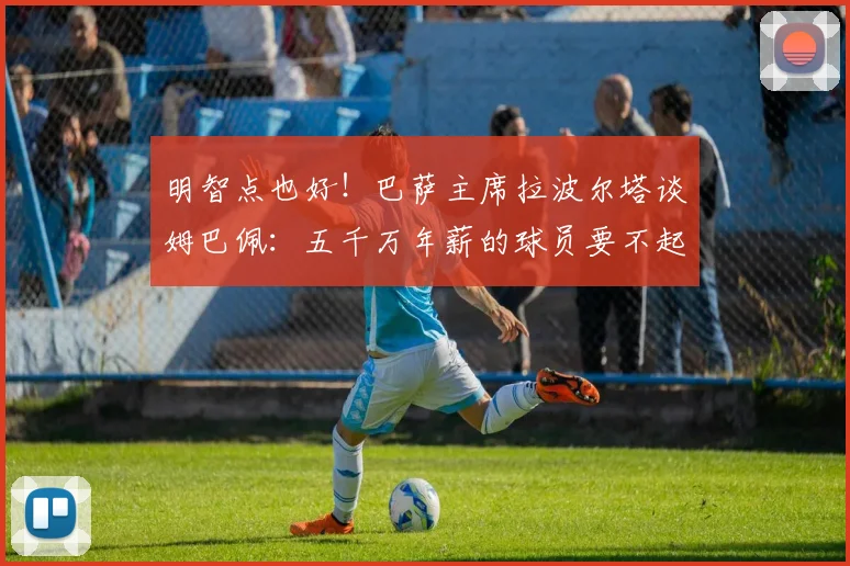明智点也好！巴萨主席拉波尔塔谈姆巴佩：五千万年薪的球员要不起