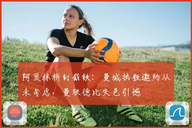 阿莫林斩钉截铁：曼城执教邀约从未考虑，曼联德比失色引憾