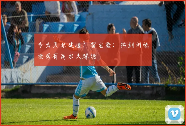专为贝尔建造？雷吉隆：热刺训练场旁有高尔夫球场