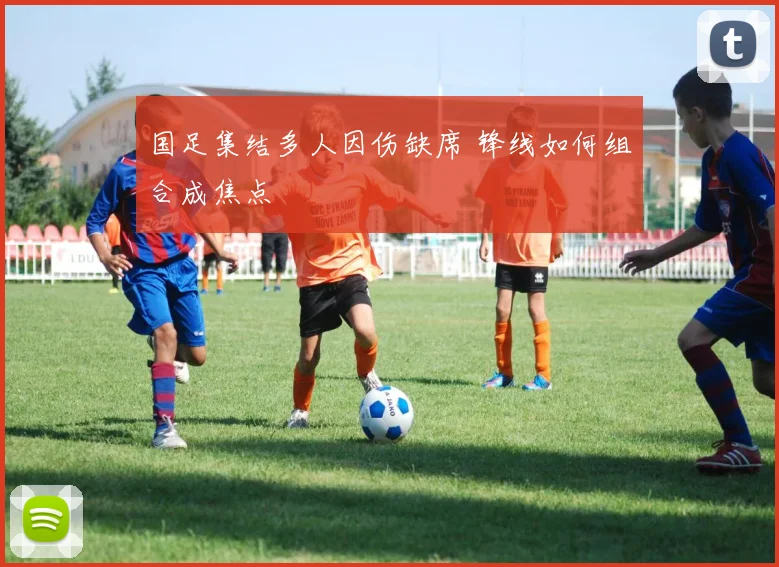 国足集结多人因伤缺席 锋线如何组合成焦点