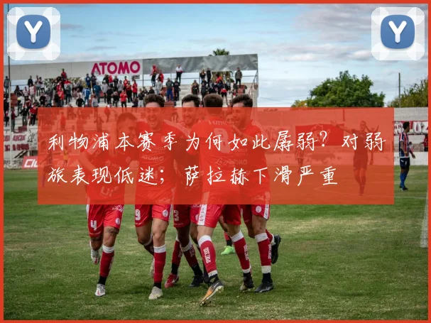 利物浦本赛季为何如此孱弱？对弱旅表现低迷；萨拉赫下滑严重