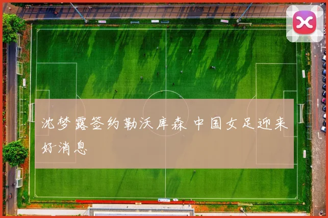 沈梦露签约勒沃库森 中国女足迎来好消息