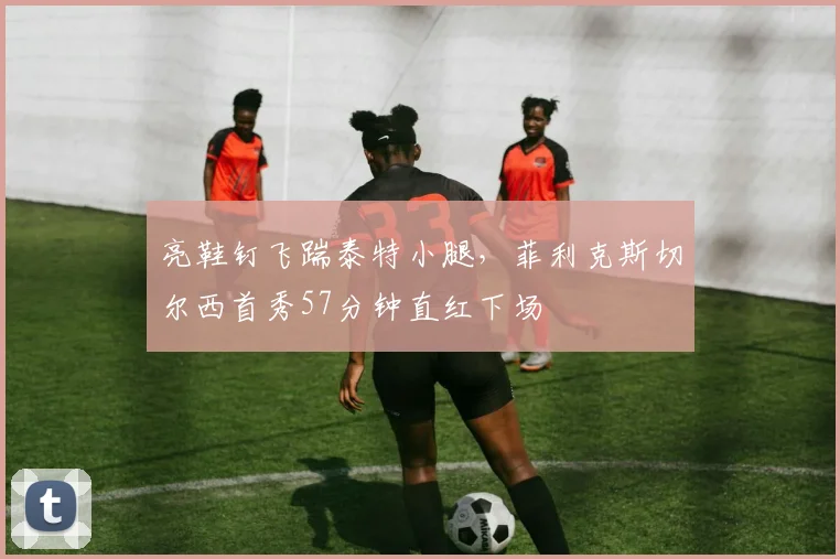 亮鞋钉飞踹泰特小腿，菲利克斯切尔西首秀57分钟直红下场
