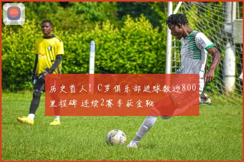 历史首人！C罗俱乐部进球数迎800里程碑 连续2赛季获金靴