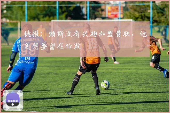 镜报：赖斯没有兴趣加盟曼联，他更想要留在伦敦