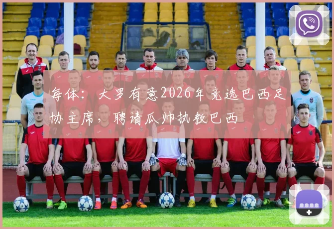 每体：大罗有意2026年竞选巴西足协主席，聘请瓜帅执教巴西