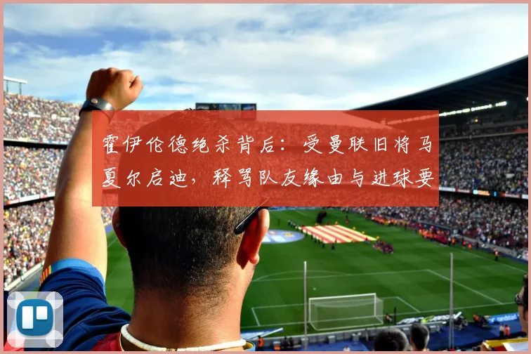 霍伊伦德绝杀背后：受曼联旧将马夏尔启迪，释骂队友缘由与进球要诀