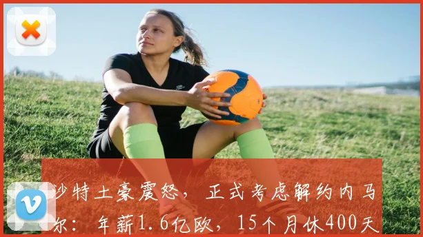 沙特土豪震怒，正式考虑解约内马尔：年薪1.6亿欧，15个月休400天