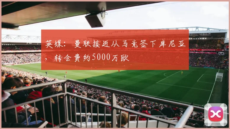 英媒：曼联接近从马竞签下库尼亚，转会费约5000万欧