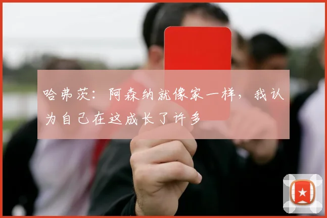 哈弗茨：阿森纳就像家一样，我认为自己在这成长了许多