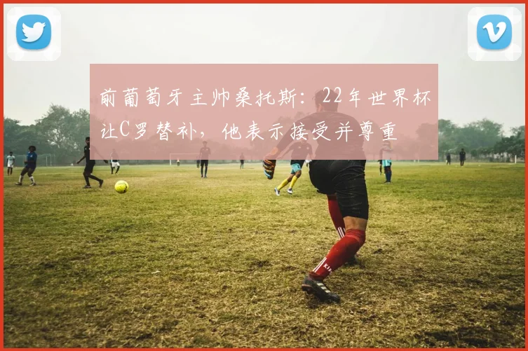 前葡萄牙主帅桑托斯：22年世界杯让C罗替补，他表示接受并尊重