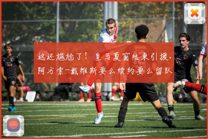 这还尴尬了！皇马夏窗结束引援，阿方索-戴维斯要么续约要么留队