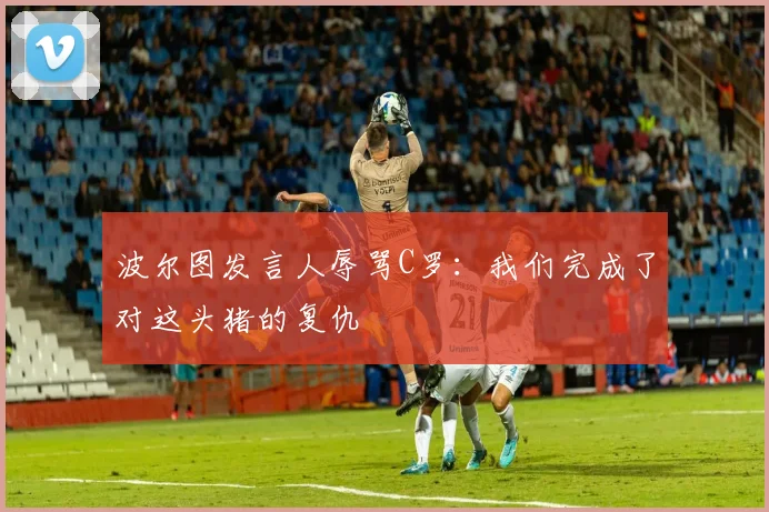 波尔图发言人辱骂C罗：我们完成了对这头猪的复仇