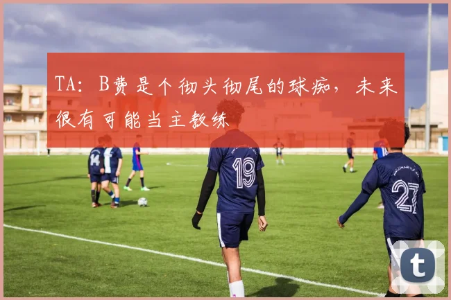 TA：B费是个彻头彻尾的球痴，未来很有可能当主教练