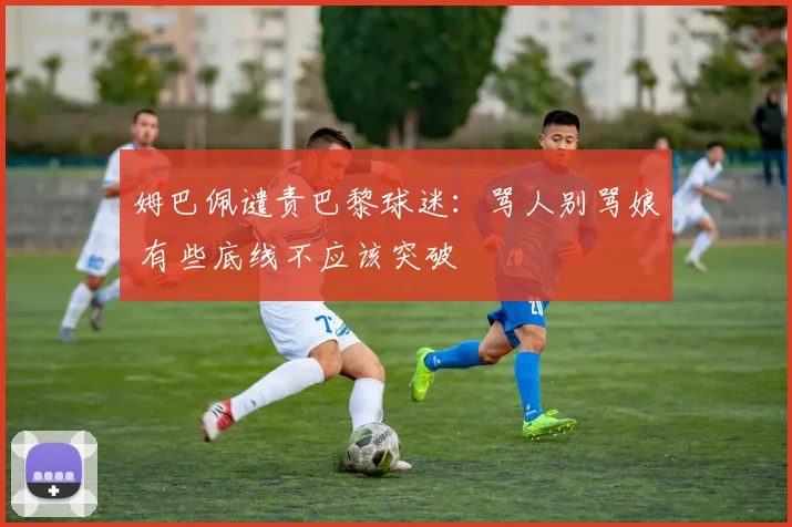 姆巴佩谴责巴黎球迷：骂人别骂娘 有些底线不应该突破