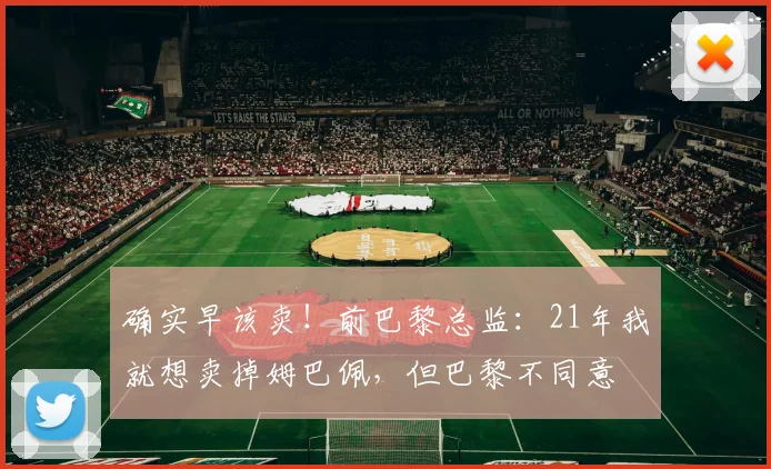 确实早该卖！前巴黎总监：21年我就想卖掉姆巴佩，但巴黎不同意
