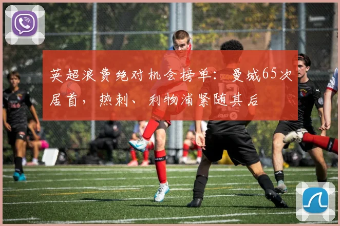 英超浪费绝对机会榜单：曼城65次居首，热刺、利物浦紧随其后