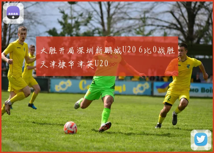 大胜开局深圳新鹏城U20 6比0战胜天津棣华津英U20