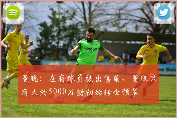 曼晚：在有球员被出售前，曼联只有大约5000万镑初始转会预算