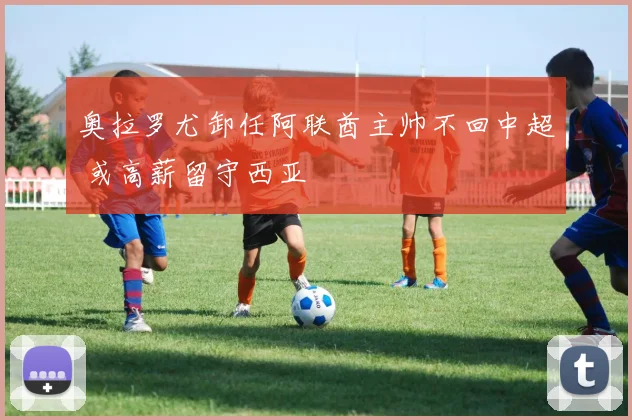 奥拉罗尤卸任阿联酋主帅不回中超 或高薪留守西亚