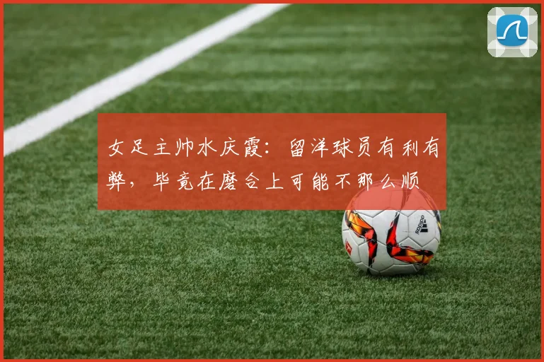 女足主帅水庆霞：留洋球员有利有弊，毕竟在磨合上可能不那么顺