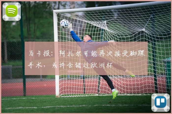 马卡报：阿扎尔可能再次接受脚踝手术，或许会错过欧洲杯