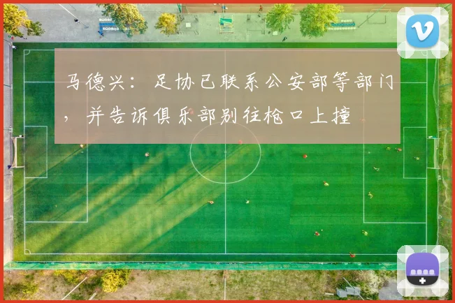 马德兴：足协已联系公安部等部门，并告诉俱乐部别往枪口上撞