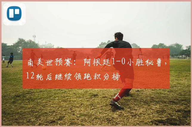 南美世预赛：阿根廷1-0小胜秘鲁，12轮后继续领跑积分榜