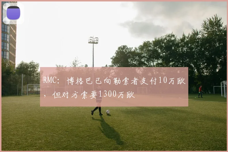 RMC：博格巴已向勒索者支付10万欧，但对方索要1300万欧
