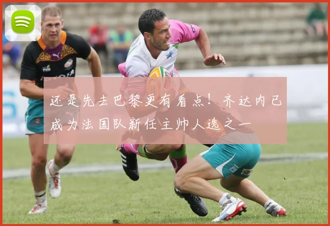 还是先去巴黎更有看点！齐达内已成为法国队新任主帅人选之一