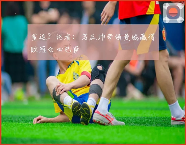 重返？记者：若瓜帅带领曼城赢得欧冠会回巴萨