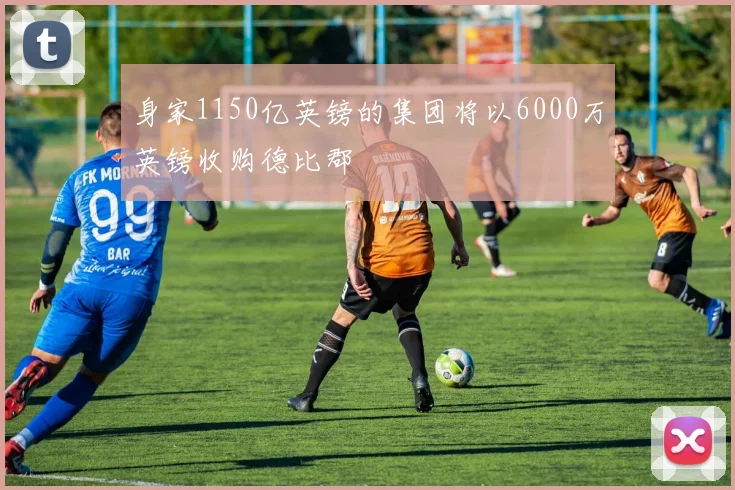 身家1150亿英镑的集团将以6000万英镑收购德比郡
