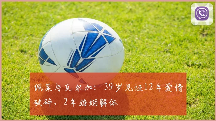 佩莱与瓦尔加：39岁见证12年爱情破碎，2年婚姻解体