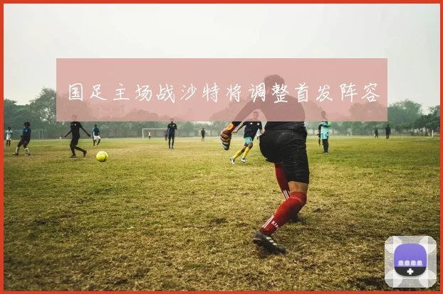 国足主场战沙特将调整首发阵容