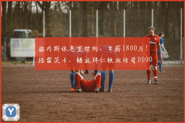 赫内斯休息室续约，年薪1800万！格雷茨卡，铸就拜仁铁血传奇0000644