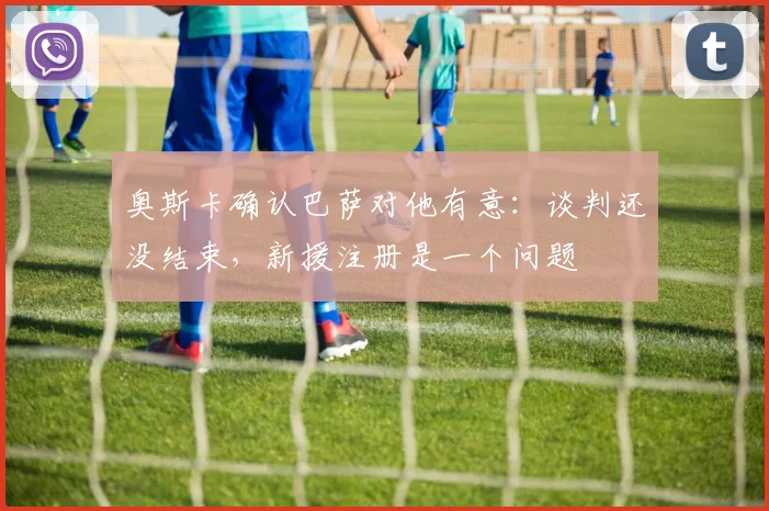 奥斯卡确认巴萨对他有意：谈判还没结束，新援注册是一个问题