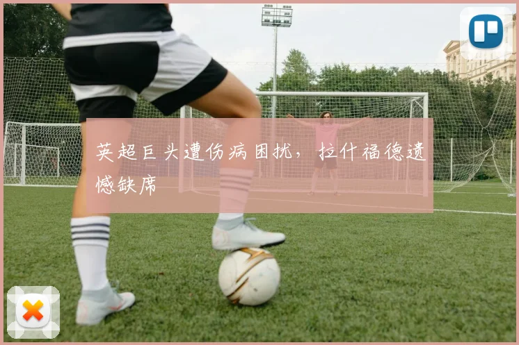 英超巨头遭伤病困扰，拉什福德遗憾缺席