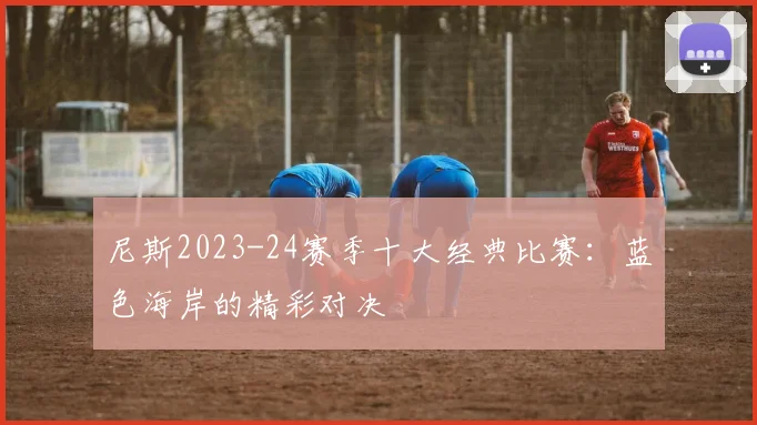 尼斯2023-24赛季十大经典比赛：蓝色海岸的精彩对决