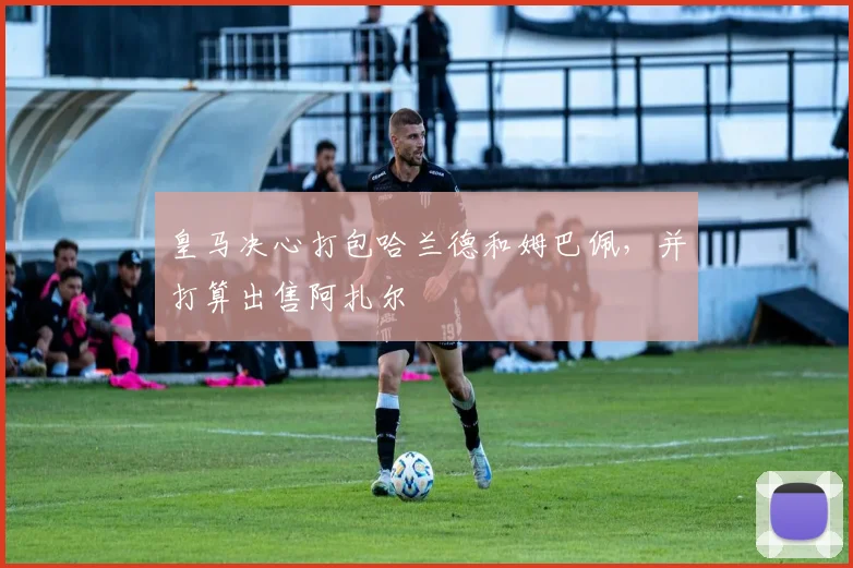 皇马决心打包哈兰德和姆巴佩，并打算出售阿扎尔