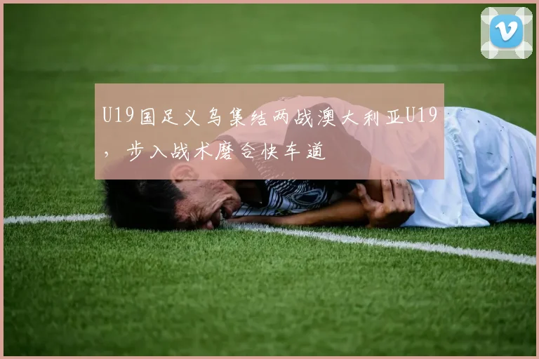 U19国足义乌集结两战澳大利亚U19，步入战术磨合快车道