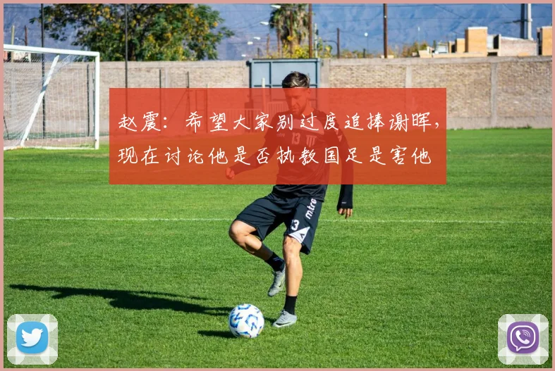 赵震：希望大家别过度追捧谢晖，现在讨论他是否执教国足是害他